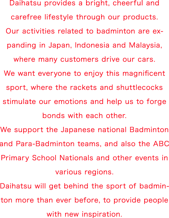 Daihatsu provides a bright, cheerful and carefree lifestyle through our products. Our activities related to badminton are expanding in Japan, Indonesia and Malaysia, where many customers drive our cars. We want everyone to enjoy this magnificent sport, where the rackets and shuttlecocks stimulate our emotions and help us to forge bonds with each other. We support the Japanese national Badminton and Para-Badminton teams, and also the ABC Primary School Nationals and other events in various regions. Daihatsu will get behind the sport of badminton more than ever before, to provide people with new inspiration.