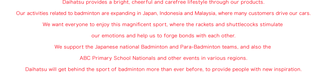 Daihatsu provides a bright, cheerful and carefree lifestyle through our products. Our activities related to badminton are expanding in Japan, Indonesia and Malaysia, where many customers drive our cars. We want everyone to enjoy this magnificent sport, where the rackets and shuttlecocks stimulate our emotions and help us to forge bonds with each other. We support the Japanese national Badminton and Para-Badminton teams, and also the ABC Primary School Nationals and other events in various regions. Daihatsu will get behind the sport of badminton more than ever before, to provide people with new inspiration.