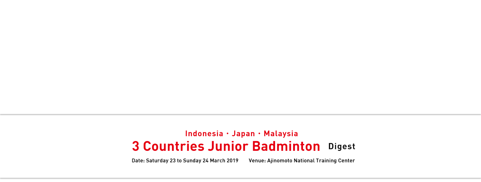 Indonesia・Japan・Malaysia 3 Countries Junior Badminton Digest Date: Saturday 23 to Sunday 24 March 2019 Venue: Ajinomoto National Training Center