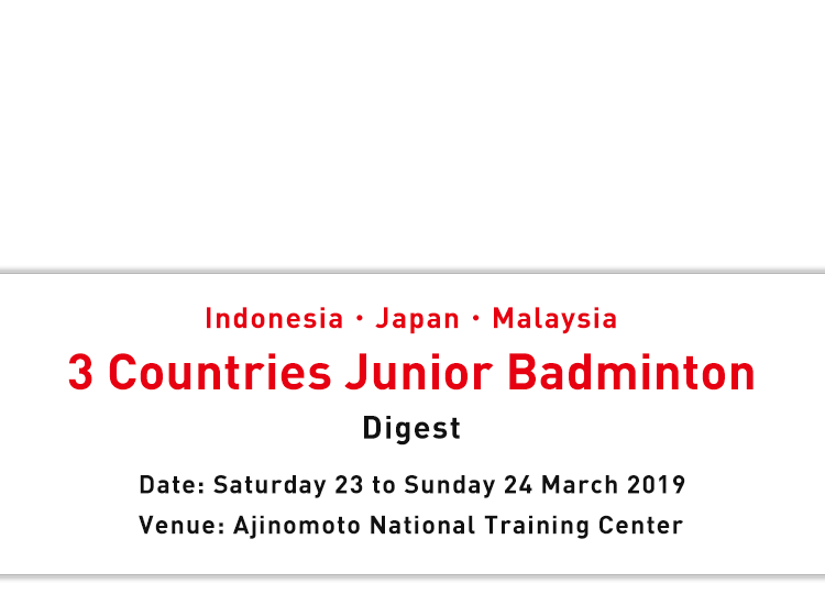 Indonesia・Japan・Malaysia 3 Countries Junior Badminton Digest Date: Saturday 23 to Sunday 24 March 2019 Venue: Ajinomoto National Training Center