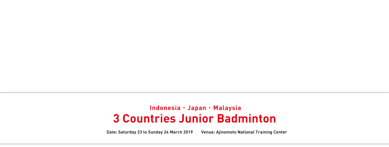 Indonesia・Japan・Malaysia 3 Countries Junior Badminton Date: Saturday 23 to Sunday 24 March 2019 Venue: Ajinomoto National Training Center