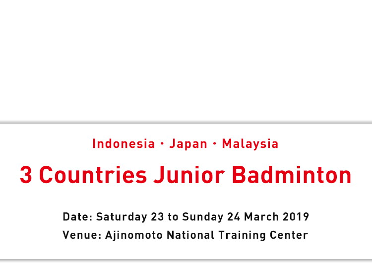 Indonesia・Japan・Malaysia 3 Countries Junior Badminton Date: Saturday 23 to Sunday 24 March 2019 Venue: Ajinomoto National Training Center