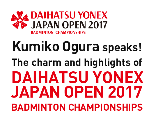 Kumiko Ogura speaks! The charm and highlights of "DAIHATSU YONEX JAPAN OPEN 2017 BADMINTON CHAMPIONSHIPS"
