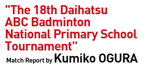 "The 18th Daihatsu ABC Badminton National Primary School Tournament" Match Report by Kumiko OGURA