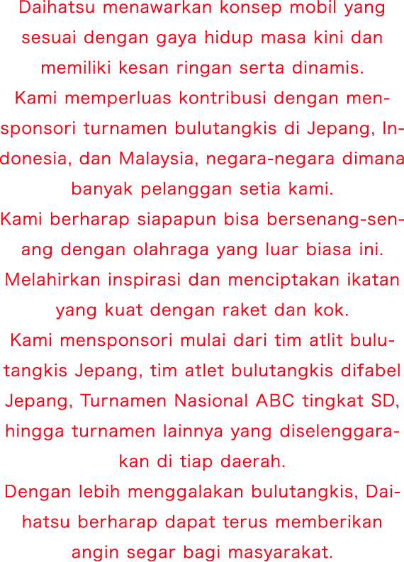 Daihatsu menawarkan konsep mobil yang sesuai dengan gaya hidup masa kini dan memiliki kesan ringan serta dinamis. Kami memperluas kontribusi dengan mensponsori turnamen bulutangkis di Jepang, Indonesia, dan Malaysia, negara-negara dimana banyak pelanggan setia kami. Kami berharap siapapun bisa bersenang-senang dengan olahraga yang luar biasa ini. Melahirkan inspirasi dan menciptakan ikatan yang kuat dengan raket dan kok. Kami mensponsori mulai dari tim atlit bulutangkis Jepang, tim atlet bulutangkis difabel Jepang, ABC National Primary School Tournament, hingga turnamen lainnya yang diselenggarakan di tiap daerah. Dengan lebih menggalakan bulutangkis, Daihatsu berharap dapat terus memberikan angin segar bagi masyarakat.