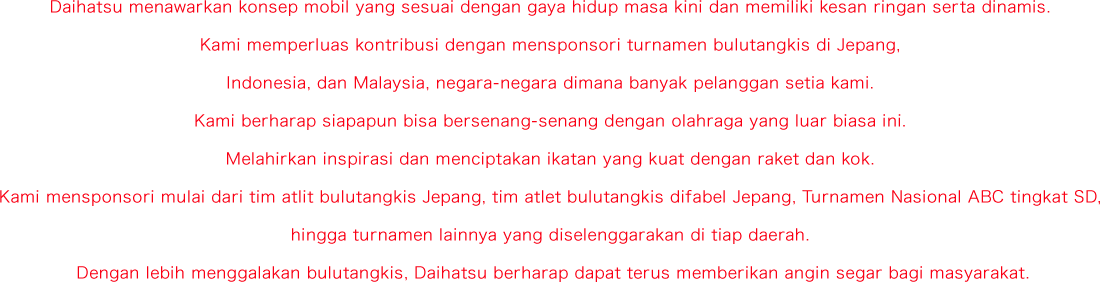 Daihatsu menawarkan konsep mobil yang sesuai dengan gaya hidup masa kini dan memiliki kesan ringan serta dinamis. Kami memperluas kontribusi dengan mensponsori turnamen bulutangkis di Jepang, Indonesia, dan Malaysia, negara-negara dimana banyak pelanggan setia kami. Kami berharap siapapun bisa bersenang-senang dengan olahraga yang luar biasa ini. Melahirkan inspirasi dan menciptakan ikatan yang kuat dengan raket dan kok. Kami mensponsori mulai dari tim atlit bulutangkis Jepang, tim atlet bulutangkis difabel Jepang, ABC National Primary School Tournament, hingga turnamen lainnya yang diselenggarakan di tiap daerah. Dengan lebih menggalakan bulutangkis, Daihatsu berharap dapat terus memberikan angin segar bagi masyarakat.