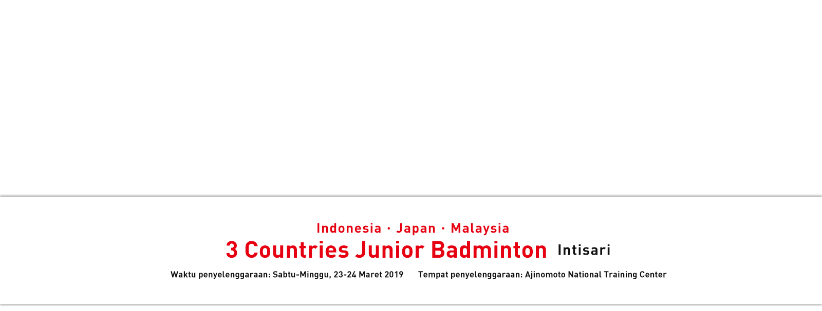 Indonesia・Japan・Malaysia 3 Countries Junior Badminton Intisari Waktu penyelenggaraan: Sabtu-Minggu, 23-24 Maret 2019 Tempat penyelenggaraan: Ajinomoto National Training Center