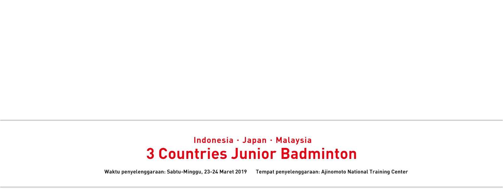Indonesia・Japan・Malaysia 3 Countries Junior Badminton Waktu penyelenggaraan: Sabtu-Minggu, 23-24 Maret 2019 Tempat penyelenggaraan: Ajinomoto National Training Center