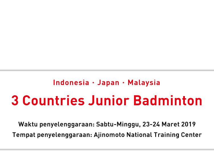 Indonesia・Japan・Malaysia 3 Countries Junior Badminton Waktu penyelenggaraan: Sabtu-Minggu, 23-24 Maret 2019 Tempat penyelenggaraan: Ajinomoto National Training Center