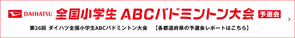DAIHATSU 全国小学生ABCバドミントン大会 予選会 第26回 ダイハツ全国小学生ABCバドミントン大会 【各都道府県の予選会レポートはこちら】