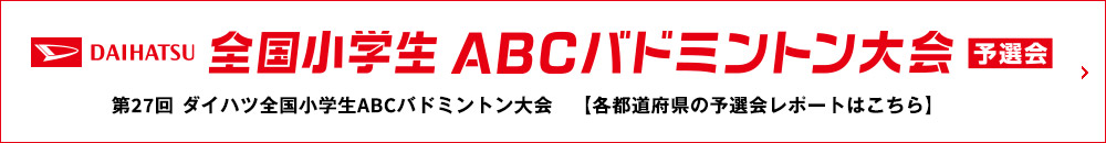 DAIHATSU 全国小学生ABCバドミントン大会 予選会 第27回 ダイハツ全国小学生ABCバドミントン大会 【各都道府県の予選会レポートはこちら】