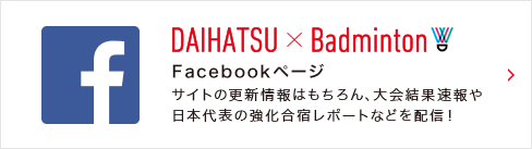 DAIHATSU × BADMINTON Facebookページ サイトの更新情報はもちろん、大会結果速報や日本代表の強化合宿レポートなどを配信！