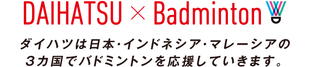 DAIHATSU × BADMINTON ダイハツは日本・インドネシア・マレーシアの３カ国でバドミントンを応援していきます。