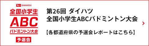 DAIHATSU 全国小学生ABCバドミントン大会 予選会 第26回 ダイハツ全国小学生ABCバドミントン大会 【各都道府県の予選会レポートはこちら】