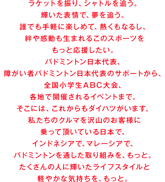 ラケットを振り、シャトルを追う。輝いた表情で、夢を追う。誰でも手軽に楽しめて、熱くもなるし、絆や感動も生まれるこのスポーツをもっと応援したい。バドミントン日本代表、障がい者バドミントン日本代表のサポートから、全国小学生ABC大会、各地で開催されるイベントまで。そこには、これからもダイハツがいます。私たちのクルマを沢山のお客様に乗って頂いている日本で、インドネシアで、マレーシアで、バドミントンを通した取り組みを、もっと。たくさんの人に輝いたライフスタイルと軽やかな気持ちを、もっと。