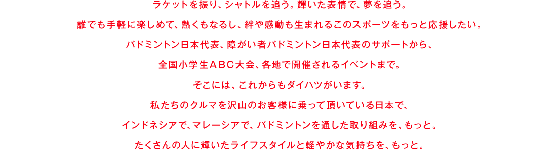 ラケットを振り、シャトルを追う。輝いた表情で、夢を追う。誰でも手軽に楽しめて、熱くもなるし、絆や感動も生まれるこのスポーツをもっと応援したい。バドミントン日本代表、障がい者バドミントン日本代表のサポートから、全国小学生ABC大会、各地で開催されるイベントまで。そこには、これからもダイハツがいます。私たちのクルマを沢山のお客様に乗って頂いている日本で、インドネシアで、マレーシアで、バドミントンを通した取り組みを、もっと。たくさんの人に輝いたライフスタイルと軽やかな気持ちを、もっと。