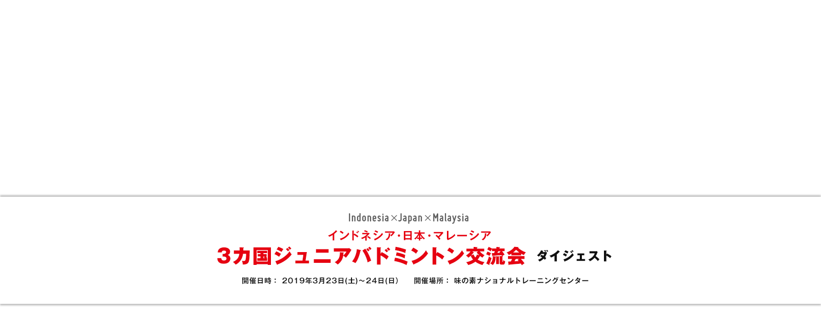 インドネシア・日本・マレーシア 3カ国ジュニアバドミントン交流会ダイジェスト 開催日時： 2019年3月23日(土)～24日(日) 開催場所：味の素ナショナルトレーニングセンター