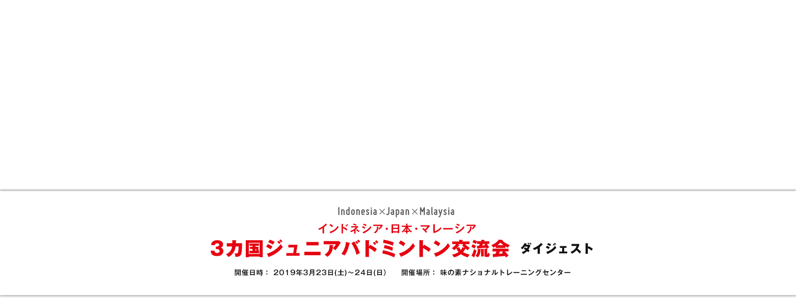 インドネシア・日本・マレーシア 3カ国ジュニアバドミントン交流会ダイジェスト 開催日時: 2019年3月23日(土)~24日(日) 開催場所:味の素ナショナルトレーニングセンター