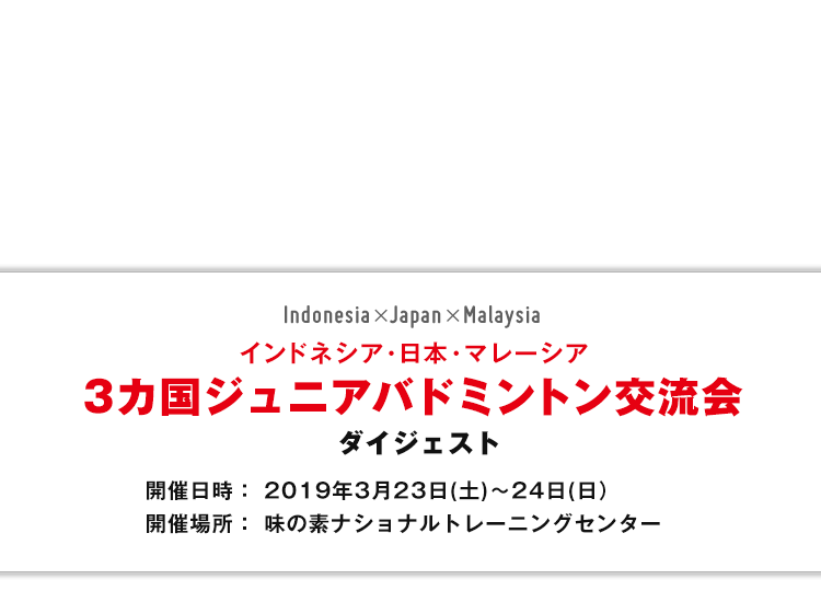 インドネシア・日本・マレーシア 3カ国ジュニアバドミントン交流会ダイジェスト 開催日時： 2019年3月23日(土)～24日(日) 開催場所：味の素ナショナルトレーニングセンター