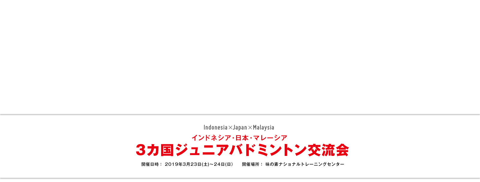 インドネシア・日本・マレーシア 3カ国ジュニアバドミントン交流会 開催日時： 2019年3月23日(土)～24日(日) 開催場所：味の素ナショナルトレーニングセンター