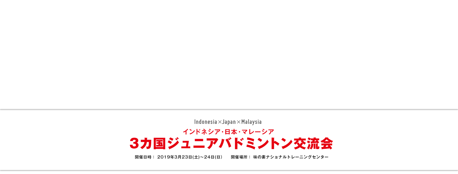 インドネシア・日本・マレーシア 3カ国ジュニアバドミントン交流会 開催日時: 2019年3月23日(土)~24日(日) 開催場所:味の素ナショナルトレーニングセンター