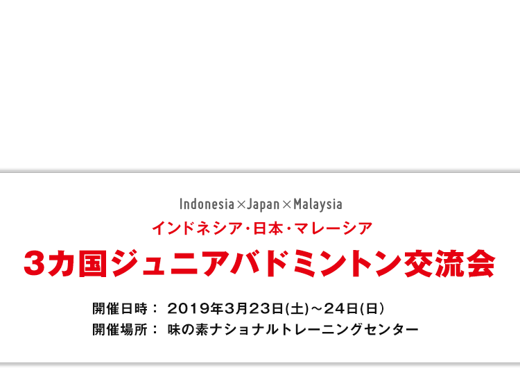 インドネシア・日本・マレーシア 3カ国ジュニアバドミントン交流会 開催日時： 2019年3月23日(土)～24日(日) 開催場所：味の素ナショナルトレーニングセンター