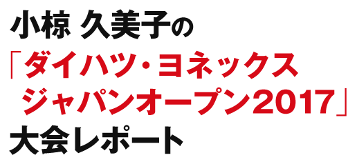 小椋 久美子の【ダイハツ・ヨネックスジャパンオープン2017】大会レポート