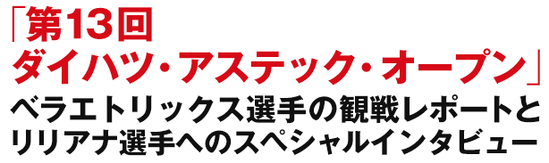 「第13回ダイハツ・アステック・オープン」ベラエトリックス選手の観戦レポートとリリアナ選手へのスペシャルインタビュー