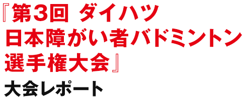 『第3回 ダイハツ 日本障がい者バドミントン選手権大会』大会レポート