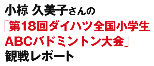 小椋 久美子さんの「第18回ダイハツ全国小学生ABCバドミントン大会」観戦レポート